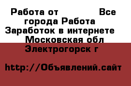 Работа от (  18) ! - Все города Работа » Заработок в интернете   . Московская обл.,Электрогорск г.